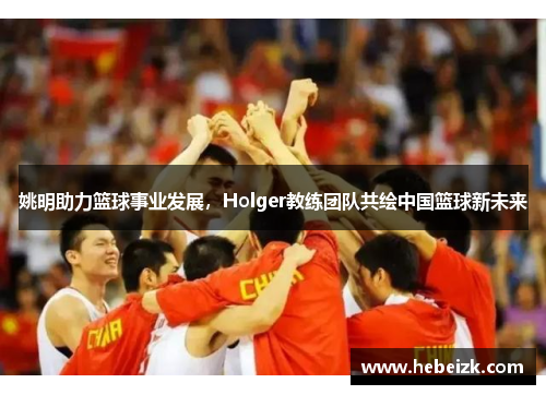姚明助力篮球事业发展,Holger教练团队共绘中国篮球新未来 姚明助力篮球事业发展,Holger教练团队共绘中国篮球新未来