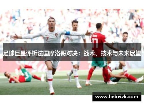 足球巨星评析法国摩洛哥对决:战术、技术与未来展望 足球巨星评析法国摩洛哥对决:战术、技术与未来展望