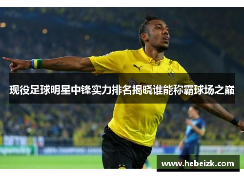 现役足球明星中锋实力排名揭晓谁能称霸球场之巅
